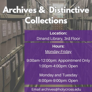 Archives & Distinctive Collections. Location: Dinand Libary 3rd Floor. Hours: Monday-Friday 9:00am-12:00pm: Appointment Only. 1:00pm-4:00pm: Open. Monday and Tuesday 6:00pm-9:00pm: Open. Email archives@holycross.edu.