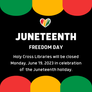 Juneteenth Freedom Day. Holy Cross Libraries will be closed Monday, June 19, 2023 in celebration of the Juneteenth holiday.  